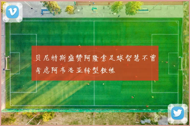 贝尼特斯盛赞阿隆索足球智慧不曾考虑阿韦洛亚转型教练